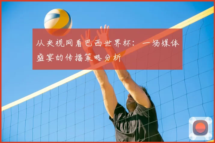 从央视网看巴西世界杯：一场媒体盛宴的传播策略分析