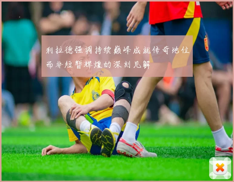 利拉德强调持续巅峰成就传奇地位而非短暂辉煌的深刻见解