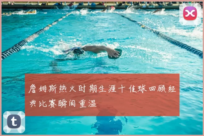 詹姆斯热火时期生涯十佳球回顾经典比赛瞬间重温