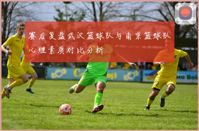 赛后复盘武汉篮球队与南京篮球队心理素质对比分析