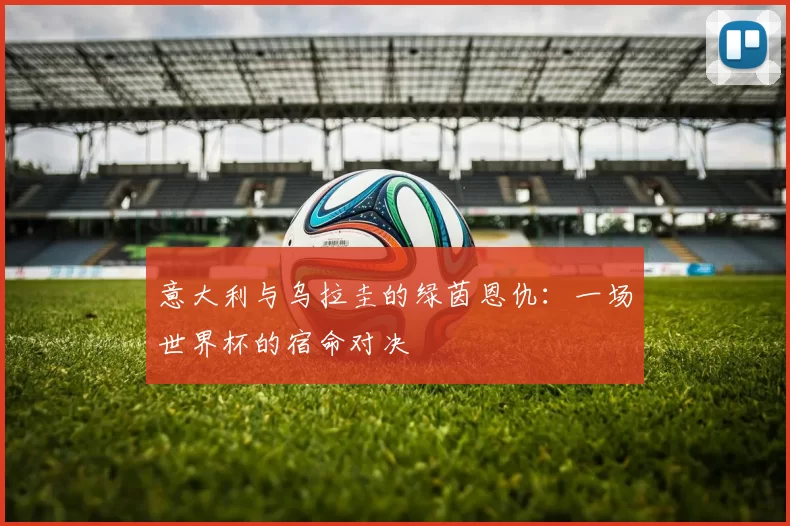 意大利与乌拉圭的绿茵恩仇:一场世界杯的宿命对决