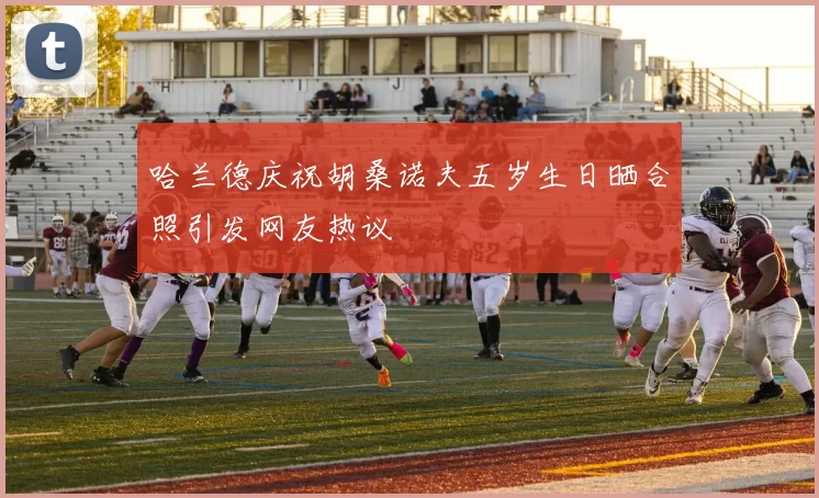 哈兰德庆祝胡桑诺夫五岁生日晒合照引发网友热议