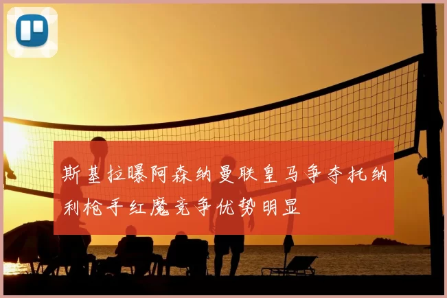 斯基拉曝阿森纳曼联皇马争夺托纳利枪手红魔竞争优势明显