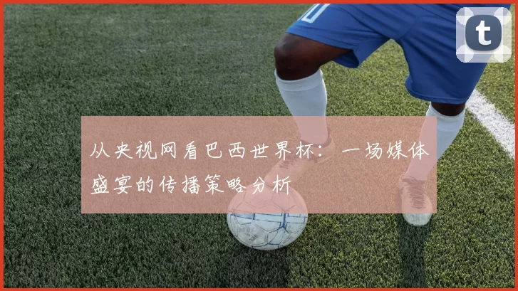 从央视网看巴西世界杯：一场媒体盛宴的传播策略分析