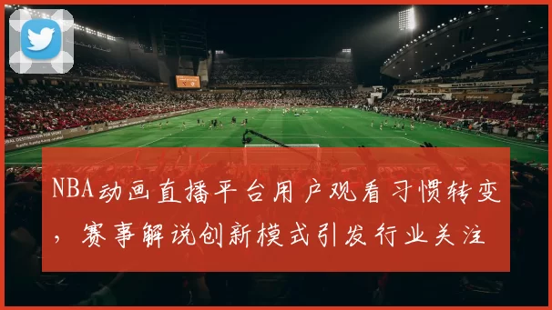 NBA动画直播平台用户观看习惯转变，赛事解说创新模式引发行业关注