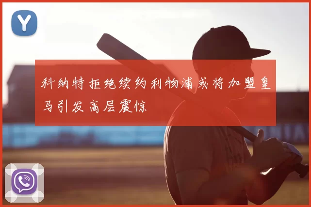 科纳特拒绝续约利物浦或将加盟皇马引发高层震惊
