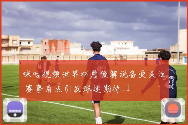 咪咕视频世界杯詹俊解说备受关注 赛事看点引发球迷期待_1