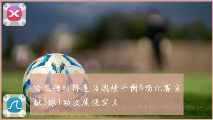 哈兰德对阵皇马战绩平衡6场比赛贡献3球1助攻展现实力