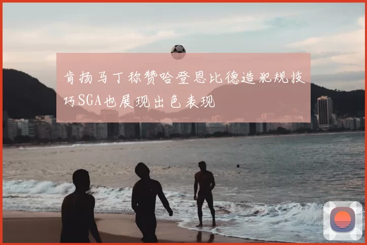 肯扬马丁称赞哈登恩比德造犯规技巧SGA也展现出色表现