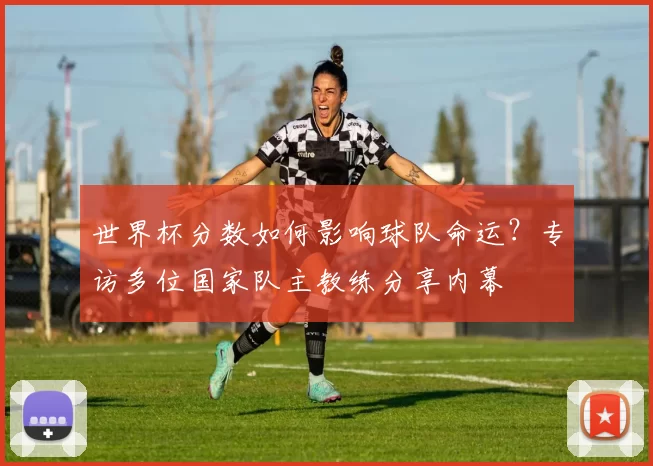 世界杯分数如何影响球队命运?专访多位国家队主教练分享内幕