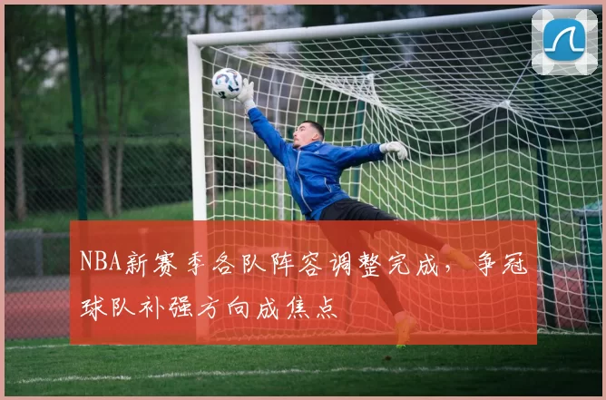 NBA新赛季各队阵容调整完成，争冠球队补强方向成焦点