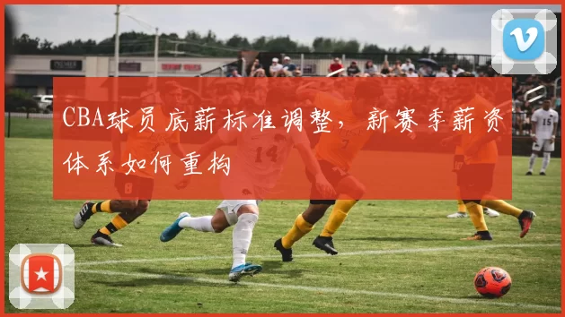 CBA球员底薪标准调整，新赛季薪资体系如何重构