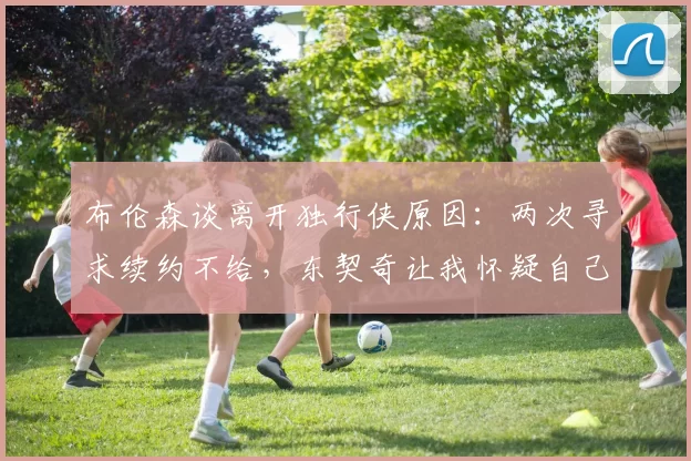 布伦森谈离开独行侠原因：两次寻求续约不给，东契奇让我怀疑自己