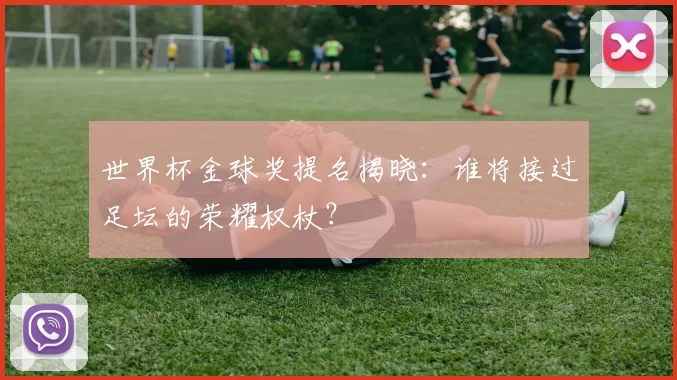 世界杯金球奖提名揭晓:谁将接过足坛的荣耀权杖?