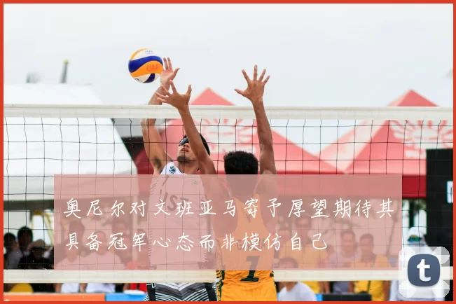奥尼尔对文班亚马寄予厚望期待其具备冠军心态而非模仿自己