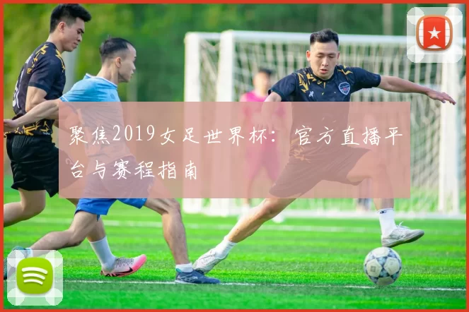 聚焦2019女足世界杯：官方直播平台与赛程指南