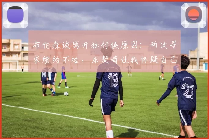 布伦森谈离开独行侠原因：两次寻求续约不给，东契奇让我怀疑自己
