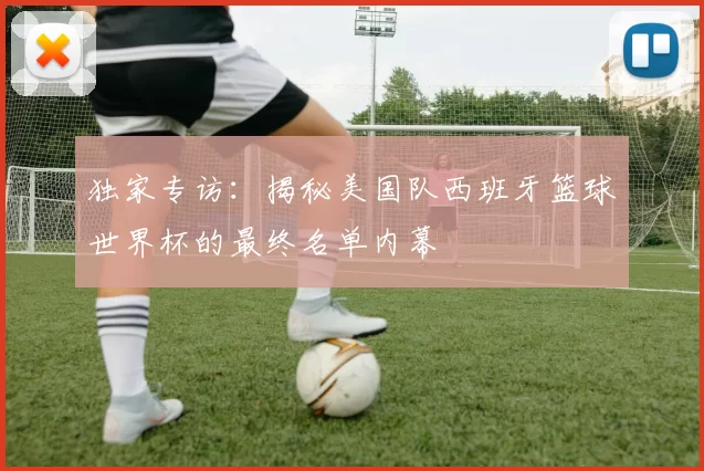 独家专访：揭秘美国队西班牙篮球世界杯的最终名单内幕