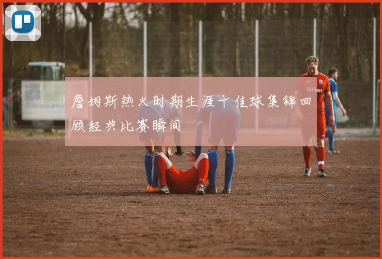 詹姆斯热火时期生涯十佳球集锦回顾经典比赛瞬间