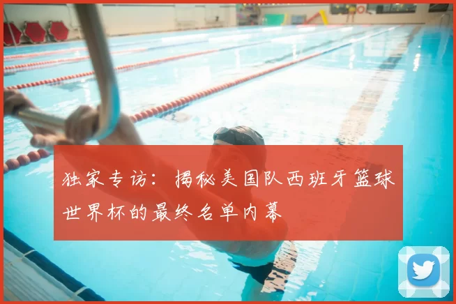 独家专访:揭秘美国队西班牙篮球世界杯的最终名单内幕