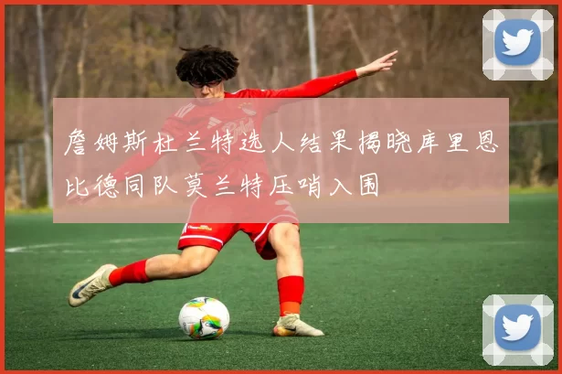 詹姆斯杜兰特选人结果揭晓库里恩比德同队莫兰特压哨入围