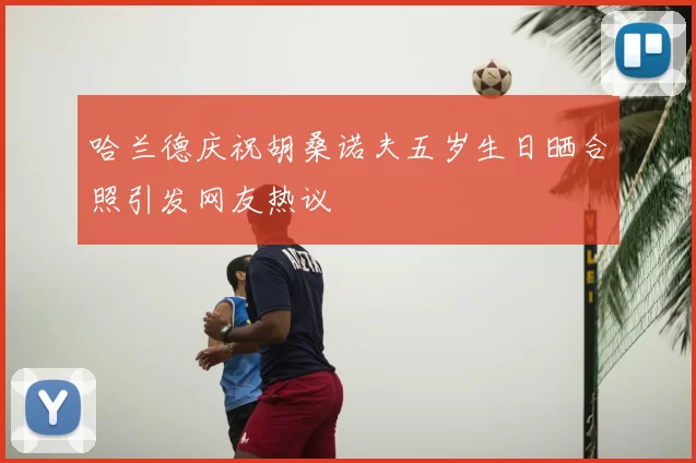哈兰德庆祝胡桑诺夫五岁生日晒合照引发网友热议