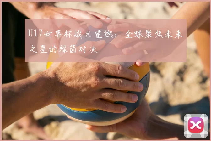 U17世界杯战火重燃，全球聚焦未来之星的绿茵对决