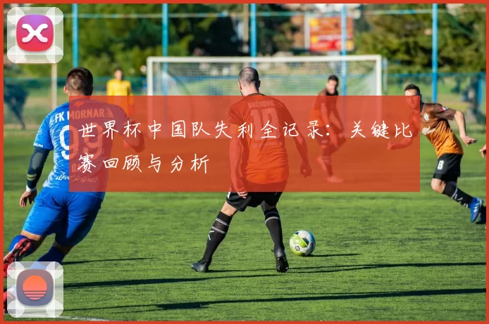 世界杯中国队失利全记录：关键比赛回顾与分析