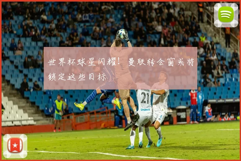 世界杯球星闪耀!曼联转会窗或将锁定这些目标