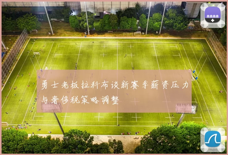 勇士老板拉科布谈新赛季薪资压力与奢侈税策略调整
