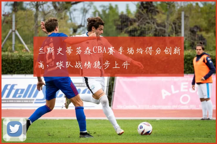 兰斯史蒂芬森CBA赛季场均得分创新高，球队战绩稳步上升