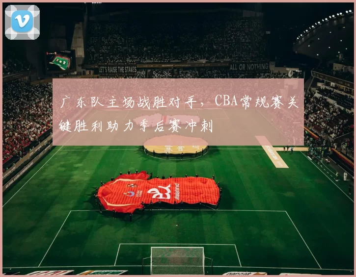 广东队主场战胜对手，CBA常规赛关键胜利助力季后赛冲刺