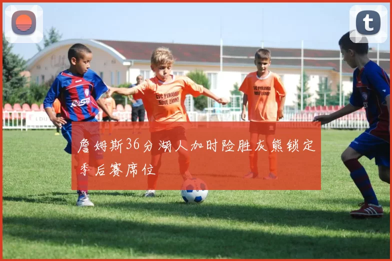 詹姆斯36分湖人加时险胜灰熊锁定季后赛席位