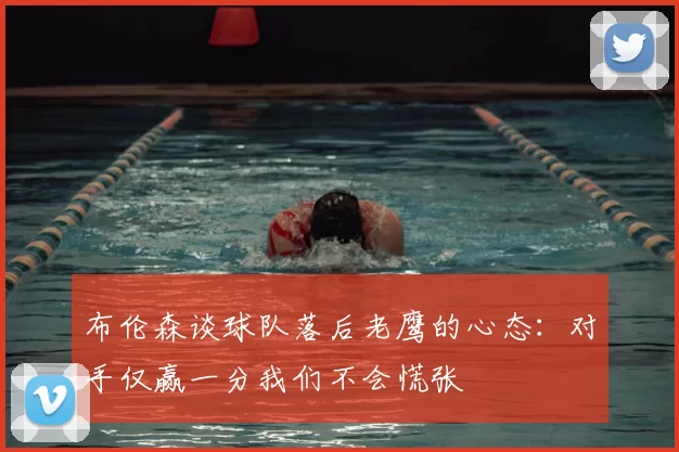 布伦森谈球队落后老鹰的心态:对手仅赢一分我们不会慌张