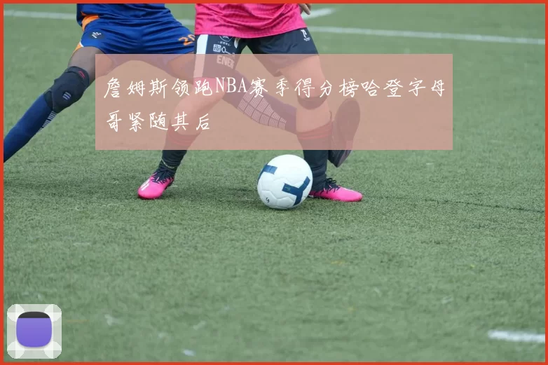 詹姆斯领跑NBA赛季得分榜哈登字母哥紧随其后