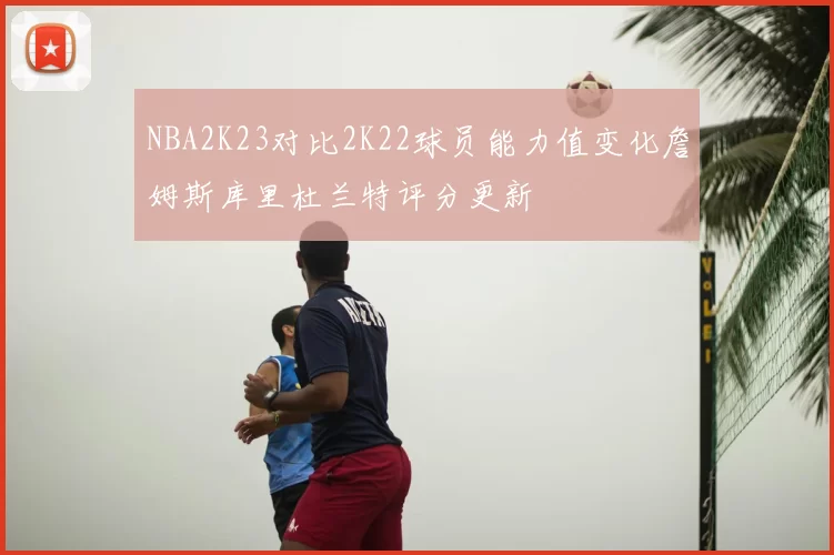 NBA2K23对比2K22球员能力值变化詹姆斯库里杜兰特评分更新