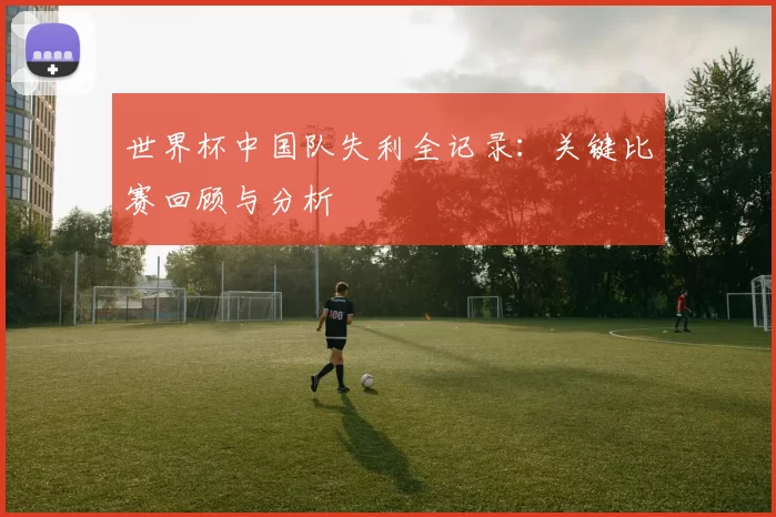 世界杯中国队失利全记录:关键比赛回顾与分析