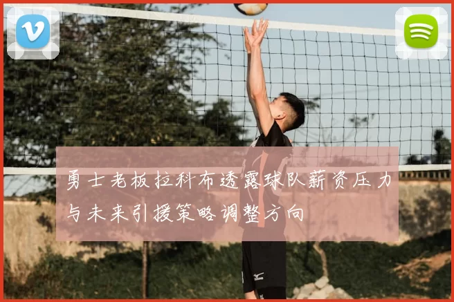 勇士老板拉科布透露球队薪资压力与未来引援策略调整方向