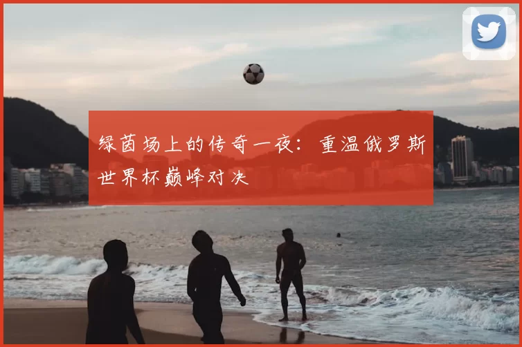 绿茵场上的传奇一夜：重温俄罗斯世界杯巅峰对决