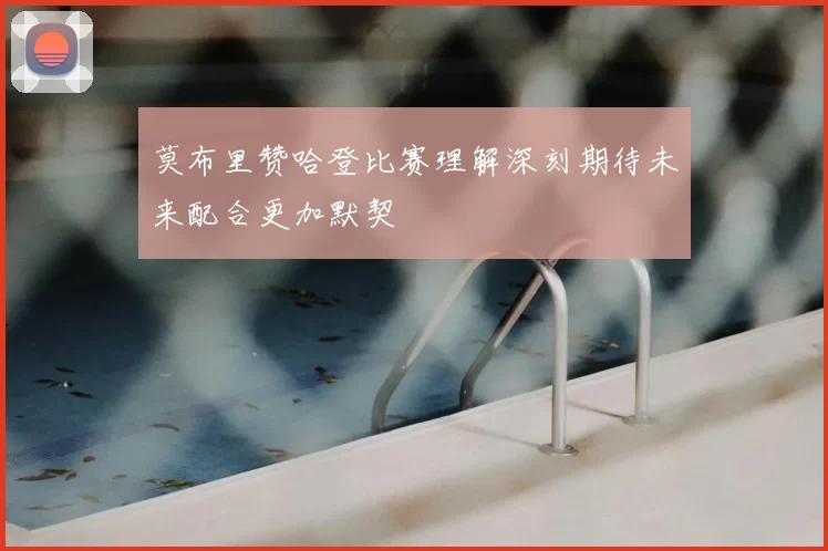 莫布里赞哈登比赛理解深刻期待未来配合更加默契
