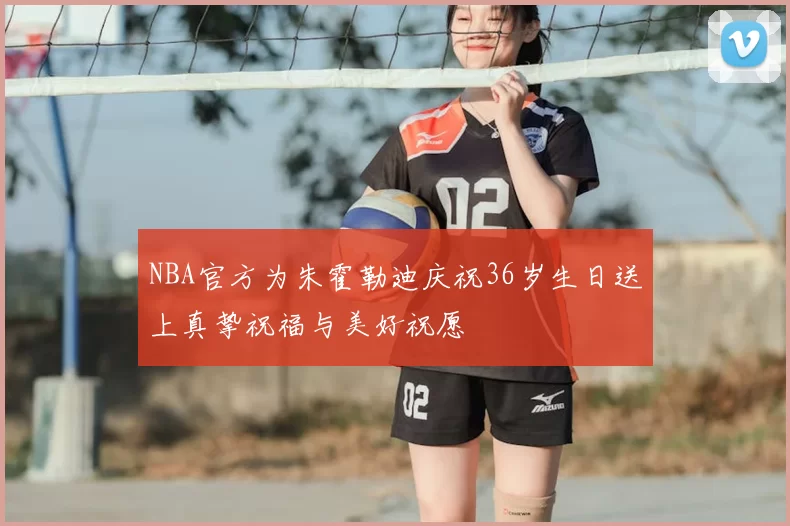 NBA官方为朱霍勒迪庆祝36岁生日送上真挚祝福与美好祝愿