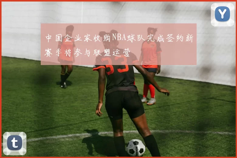 中国企业家收购NBA球队完成签约新赛季将参与联盟运营