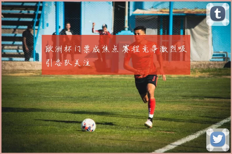 欧洲杯门票成焦点 赛程竞争激烈吸引各队关注