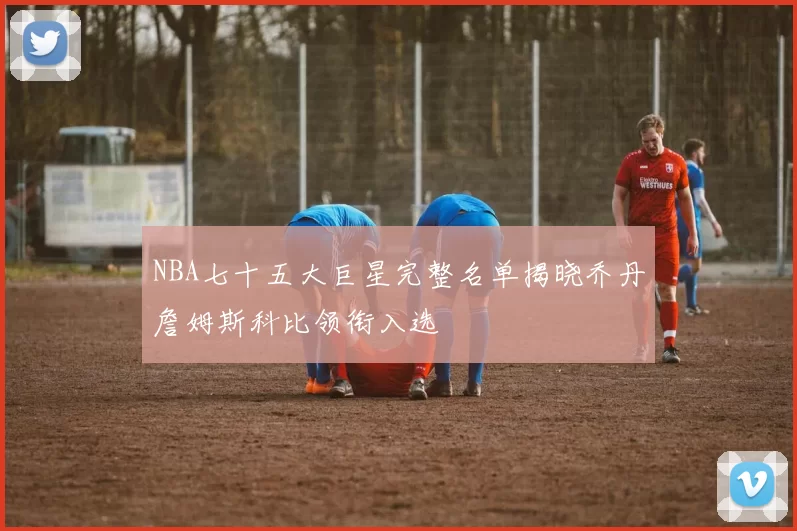 NBA七十五大巨星完整名单揭晓乔丹詹姆斯科比领衔入选