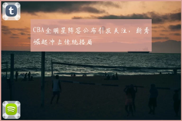 CBA全明星阵容公布引发关注，新秀崛起冲击传统格局