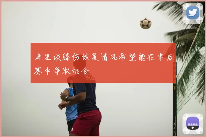 库里谈膝伤恢复情况希望能在季后赛中争取机会