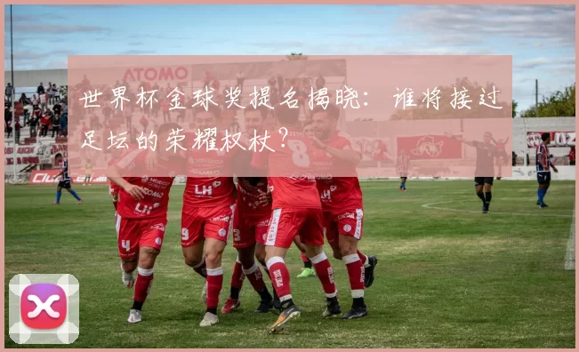 世界杯金球奖提名揭晓:谁将接过足坛的荣耀权杖?