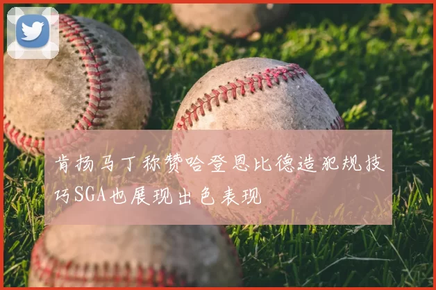 肯扬马丁称赞哈登恩比德造犯规技巧SGA也展现出色表现