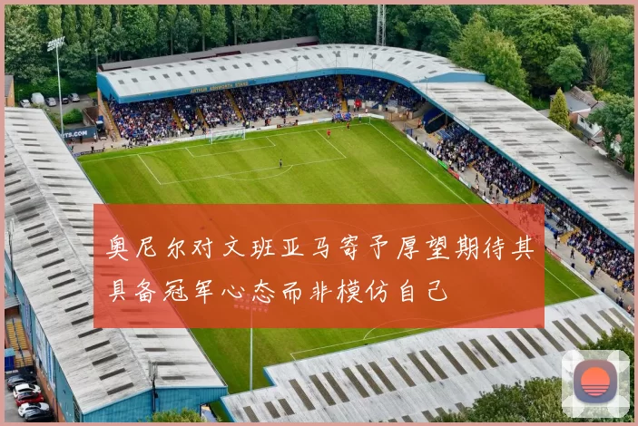 奥尼尔对文班亚马寄予厚望期待其具备冠军心态而非模仿自己