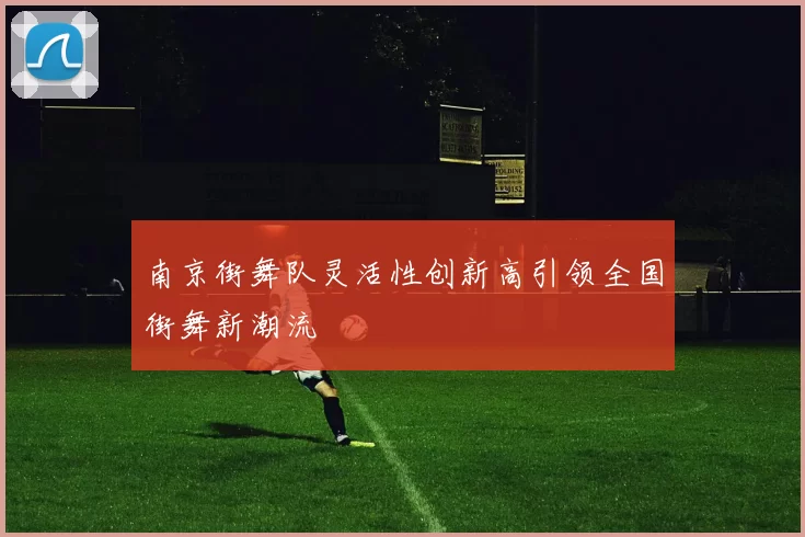南京街舞队灵活性创新高引领全国街舞新潮流